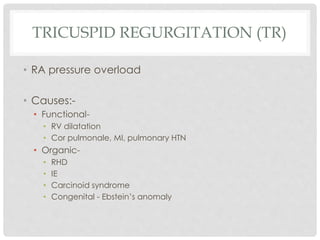 TRICUSPID REGURGITATION (TR)
• RA pressure overload
• Causes:-
• Functional-
• RV dilatation
• Cor pulmonale, MI, pulmonary HTN
• Organic-
• RHD
• IE
• Carcinoid syndrome
• Congenital - Ebstein’s anomaly
 