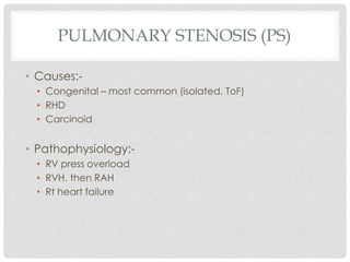 PULMONARY STENOSIS (PS)
• Causes:-
• Congenital – most common (isolated, ToF)
• RHD
• Carcinoid
• Pathophysiology:-
• RV press overload
• RVH, then RAH
• Rt heart failure
 