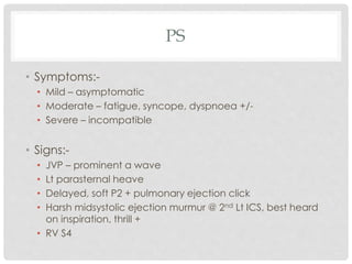 PS
• Symptoms:-
• Mild – asymptomatic
• Moderate – fatigue, syncope, dyspnoea +/-
• Severe – incompatible
• Signs:-
• JVP – prominent a wave
• Lt parasternal heave
• Delayed, soft P2 + pulmonary ejection click
• Harsh midsystolic ejection murmur @ 2nd Lt ICS, best heard
on inspiration, thrill +
• RV S4
 