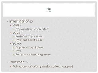 PS
• Investigations:-
• CXR:-
• Prominent pulmonary artery
• ECG:-
• RAH – Tall P right leads
• RVH – Tall R right leads
• ECHO:-
• Doppler – stenotic flow
• RVH
• RA hypertrophy/enlargement
• Treatment:-
• Pulmonary valvotomy (balloon,direct surgery)
 