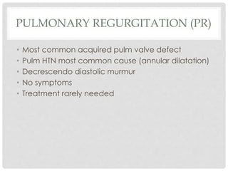 PULMONARY REGURGITATION (PR)
• Most common acquired pulm valve defect
• Pulm HTN most common cause (annular dilatation)
• Decrescendo diastolic murmur
• No symptoms
• Treatment rarely needed
 