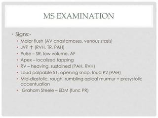 MS EXAMINATION
• Signs:-
• Malar flush (AV anastamoses, venous stasis)
• JVP ↑ (RVH, TR, PAH)
• Pulse – SR, low volume, AF
• Apex – localized tapping
• RV – heaving, sustained (PAH, RVH)
• Loud palpable S1, opening snap, loud P2 (PAH)
• Mid-diastolic, rough, rumbling apical murmur + presystolic
accentuation
• Graham Steele – EDM (func PR)
 