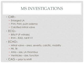 MS INVESTIGATIONS
• CXR:-
• Enlarged LA
• PVH, PAH, pulm edema
• Calcified mitral valve
• ECG:-
• Bifid P (P mitrale)
• RVH – RAD, tall R V1
• ECHO:-
• Mitral valve – area, severity, calcific, mobility
• PR, TR
• Atria – size, LA thrombus
• Ventricles – size, function
• CAG – prior to MVR
 