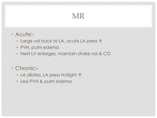 MR
• Acute:-
• Large vol back to LA, acute LA press ↑
• PVH, pulm edema
• Next LV enlarges, maintain stroke vol & CO
• Chronic:-
• LA dilates, LA press N/slight ↑
• Less PVH & pulm edema
 