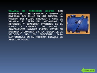 VÁLVULA DE RETENCIÓN ( CHECK )  SON INTEGRALES Y SE DESTINAN A IMPEDIR LA INVERSIÓN DEL FLUJO EN UNA TUBERÍA. LA PRESIÓN DEL FLUIDO CIRCULANTE ABRE LA VÁLVULA; EL PESO DEL MECANISMO DE RETENCIÓN Y CUALQUIER INVERSIÓN EN EL FLUJO LA CIERRAN. LOS DISCOS Y COMPONENTES MÓVILES PUEDEN ESTAR EN MOVIMIENTO CONSTANTE SÍ LA FUERZA DE LA VELOCIDAD NO ES SUFICIENTE PARA MANTENERLAS EN SU POSICIÓN ESTABLE DE APERTURA TOTAL. CLASIFICA CIÓN 