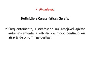 • Atuadores
Definição e Caraterísticas Gerais:
 Frequentemente, é necessário ou desejável operar
automaticamente a válvula, de modo contínuo ou
através de on-off (liga-desliga).

 
