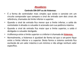 Atuadores
•

•
•
•
•

Controle ON-OFF ou de histerese:
É a forma de controlador mais simples que existe e consiste em um
circuito comparador que compara o sinal de entrada com dois sinais de
referência, chamados de limite inferior e superior.
Quando o sinal de entrada fica menor que o limite inferior, a saída do
controlador é ativada e o atuador é acionado com sua potência máxima.
Quando o sinal de entrada fica maior que o limite superior, a saída é
desligada e o atuador desligado.
A diferença entre o limite superior e o inferior é chamada de histerese.
Normalmente, a histerese é ajustável de forma tal que o set-point fique
entre o limite inferior e o superior. Desta forma o sistema controla fica
oscilando de um valor máximo à um mínimo e não atinge nenhum valor
específico.

 