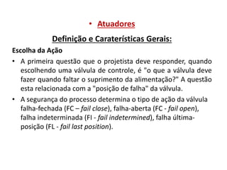 • Atuadores
Definição e Caraterísticas Gerais:
Escolha da Ação
• A primeira questão que o projetista deve responder, quando
escolhendo uma válvula de controle, é "o que a válvula deve
fazer quando faltar o suprimento da alimentação?" A questão
esta relacionada com a "posição de falha" da válvula.
• A segurança do processo determina o tipo de ação da válvula
falha-fechada (FC – fail close), falha-aberta (FC - fail open),
falha indeterminada (FI - fail indetermined), falha últimaposição (FL - fail last position).

 