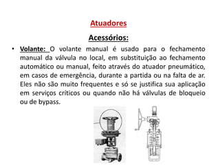 Atuadores
Acessórios:
• Volante: O volante manual é usado para o fechamento
manual da válvula no local, em substituição ao fechamento
automático ou manual, feito através do atuador pneumático,
em casos de emergência, durante a partida ou na falta de ar.
Eles não são muito frequentes e só se justifica sua aplicação
em serviços críticos ou quando não há válvulas de bloqueio
ou de bypass.

 
