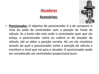 Atuadores
Acessórios:
• Posicionador: O objetivo do posicionador é o de comparar o
sinal da saída do controlador com a posição da haste da
válvula. Se a haste não esta onde o controlador quer que ela
esteja, o posicionador soma ou subtrai ar do atuador da
válvula, até se obter a posição correta. Há um elo mecânico
através do qual o posicionador sente a posição da válvula e
monitora o sinal que vai para o atuador. O posicionador pode
ser considerado um controlador proporcional puro.

 
