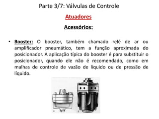 Parte 3/7: Válvulas de Controle
Atuadores
Acessórios:
• Booster: O booster, também chamado relé de ar ou
amplificador pneumático, tem a função aproximada do
posicionador. A aplicação típica do booster é para substituir o
posicionador, quando ele não é recomendado, como em
malhas de controle de vazão de líquido ou de pressão de
líquido.

 