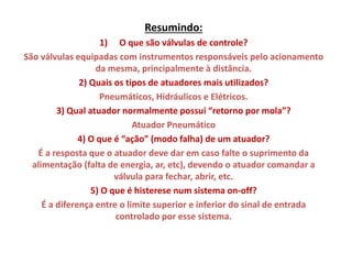 Resumindo:
1) O que são válvulas de controle?
São válvulas equipadas com instrumentos responsáveis pelo acionamento
da mesma, principalmente à distância.
2) Quais os tipos de atuadores mais utilizados?
Pneumáticos, Hidráulicos e Elétricos.
3) Qual atuador normalmente possui “retorno por mola”?
Atuador Pneumático
4) O que é “ação” (modo falha) de um atuador?
É a resposta que o atuador deve dar em caso falte o suprimento da
alimentação (falta de energia, ar, etc), devendo o atuador comandar a
válvula para fechar, abrir, etc.
5) O que é histerese num sistema on-off?
É a diferença entre o limite superior e inferior do sinal de entrada
controlado por esse sistema.

 