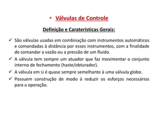 • Válvulas de Controle
Definição e Caraterísticas Gerais:
 São válvulas usadas em combinação com instrumentos automáticos
e comandadas à distância por esses instrumentos, com a finalidade
de comandar a vazão ou a pressão de um fluido.
 A válvula tem sempre um atuador que faz movimentar o conjunto
interno de fechamento (haste/obturador).
 A válvula em si é quase sempre semelhante à uma válvula globo.
 Possuem construção de modo à reduzir os esforços necessários
para a operação.

 