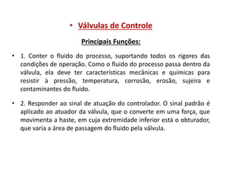 • Válvulas de Controle
Principais Funções:
• 1. Conter o fluido do processo, suportando todos os rigores das
condições de operação. Como o fluido do processo passa dentro da
válvula, ela deve ter características mecânicas e químicas para
resistir à pressão, temperatura, corrosão, erosão, sujeira e
contaminantes do fluido.
• 2. Responder ao sinal de atuação do controlador. O sinal padrão é
aplicado ao atuador da válvula, que o converte em uma força, que
movimenta a haste, em cuja extremidade inferior está o obturador,
que varia a área de passagem do fluido pela válvula.

 