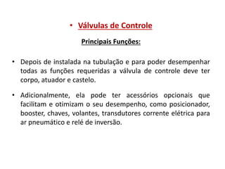 • Válvulas de Controle
Principais Funções:
• Depois de instalada na tubulação e para poder desempenhar
todas as funções requeridas a válvula de controle deve ter
corpo, atuador e castelo.
• Adicionalmente, ela pode ter acessórios opcionais que
facilitam e otimizam o seu desempenho, como posicionador,
booster, chaves, volantes, transdutores corrente elétrica para
ar pneumático e relé de inversão.

 