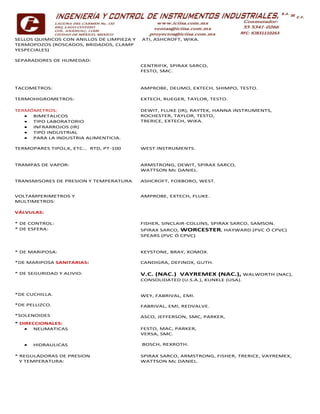 SELLOS QUIMICOS CON ANILLOS DE LIMPIEZA Y
TERMOPOZOS (ROSCADOS, BRIDADOS, CLAMP
YESPECIALES)
SEPARADORES DE HUMEDAD:
ATI, ASHCROFT, WIKA.
CENTRIFIX, SPIRAX SARCO,
FESTO, SMC.
TACOMETROS: AMPROBE, DEUMO, EXTECH, SHIMPO, TESTO.
TERMOHIGROMETROS: EXTECH, RUEGER, TAYLOR, TESTO.
TERMÓMETROS:
 BIMETALICOS
 TIPO LABORATORIO
 INFRARROJOS (IR)
 TIPO INDUSTRIAL
 PARA LA INDUSTRIA ALIMENTICIA.
DEWIT, FLUKE (IR), RAYTEK, HANNA INSTRUMENTS,
ROCHESTER, TAYLOR, TESTO,
TRERICE, EXTECH, WIKA.
TERMOPARES TIPOJ,K, ETC… RTD, PT-100 WEST INSTRUMENTS.
TRAMPAS DE VAPOR: ARMSTRONG, DEWIT, SPIRAX SARCO,
WATTSON Mc DANIEL.
TRANSMISORES DE PRESION Y TEMPERATURA ASHCROFT, FOXBORO, WEST.
VOLTAMPERIMETROS Y
MULTIMETROS:
AMPROBE, EXTECH, FLUKE.
VÁLVULAS:
* DE CONTROL: FISHER, SINCLAIR-COLLINS, SPIRAX SARCO, SAMSON.
* DE ESFERA: SPIRAX SARCO, WORCESTER, HAYWARD (PVC Ó CPVC)
SPEARS (PVC Ó CPVC)
* DE MARIPOSA: KEYSTONE, BRAY, XOMOX.
*DE MARIPOSA SANITARIAS: CANDIGRA, DEFINOX, GUTH.
* DE SEGURIDAD Y ALIVIO:
*DE CUCHILLA.
*DE PELLIZCO.
*SOLENOIDES
V.C. (NAC.) VAYREMEX (NAC.), WALWORTH (NAC),
CONSOLIDATED (U.S.A.), KUNKLE (USA).
WEY, FABRIVAL, EMI.
FABRIVAL, EMI, REDVALVE.
ASCO, JEFFERSON, SMC, PARKER,
* DIRECCIONALES:
 NEUMATICAS
 HIDRAULICAS
FESTO, MAC, PARKER,
VERSA, SMC.
BOSCH, REXROTH.
* REGULADORAS DE PRESION
Y TEMPERATURA:
SPIRAX SARCO, ARMSTRONG, FISHER, TRERICE, VAYREMEX,
WATTSON Mc DANIEL.
 
