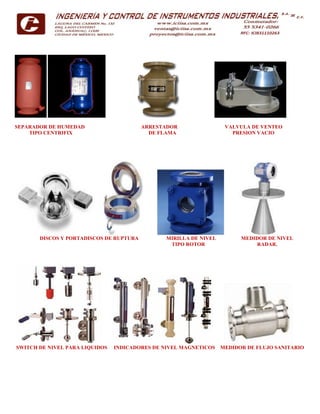 SEPARADOR DE HUMEDAD ARRESTADOR VALVULA DE VENTEO
TIPO CENTRIFIX DE FLAMA PRESION VACIO
DISCOS Y PORTADISCOS DE RUPTURA MIRILLA DE NIVEL MEDIDOR DE NIVEL
TIPO ROTOR RADAR.
SWITCH DE NIVEL PARA LIQUIDOS INDICADORES DE NIVEL MAGNETICOS MEDIDOR DE FLUJO SANITARIO
 