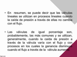 • En resumen, se puede decir que las válvulas
lineales se utilizan en procesos lineales cuando
la caída de presión a través de ellas no cambia
con el flujo.
• Las válvulas de igual porcentaje son,
probablemente, las más comunes y se utilizan,
generalmente, cuando la caída de presión a
través de la válvula varía con el flujo y con
procesos en los cuales la ganancia disminuye
cuando el flujo a través de la válvula aumenta.
 