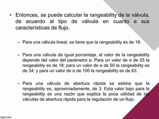 • Entonces, se puede calcular la rangeability de la válvula,
de acuerdo al tipo de válvula en cuanto a sus
características de flujo.
– Para una válvula lineal, se tiene que la rangeability es de 19.
– Para una válvula de igual porcentaje, el valor de la rangeability
depende del valor del parámetro α. Para un valor de α de 25 la
rangeability es de 18; para un valor de α de 50 la rangeability es
de 34; y para un valor de α de 100 la rangeability es de 63.
– Para una válvula de abertura rápida se estima que la
rangeability es, aproximadamente, de 3. Esta valor bajo para la
rangeability es una razón que explica la poca utilidad de las
válvulas de abertura rápida para la regulación de un flujo.
 