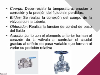• Cuerpo: Debe resistir la temperatura, erosión o
corrosión y la presión del fluido sin perdidas.
• Bridas: Se realiza la conexión del cuerpo de la
válvula con la tubería.
• Obturador: Realiza la función de control de paso
del fluido
• Asiento: Junto con el elemento anterior forman el
corazón de la válvula al controlar el caudal
gracias al orificio de paso variable que forman al
variar su posición relativa
 