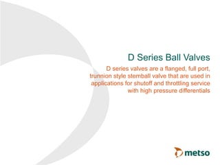 D Series Ball Valves
D series valves are a flanged, full port,
trunnion style stemball valve that are used in
applications for shutoff and throttling service
with high pressure differentials
 