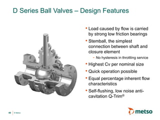 © Metso
D Series Ball Valves – Design Features
• Load caused by flow is carried
by strong low friction bearings
• Stemball, the simplest
connection between shaft and
closure element
- No hysteresis in throttling service
• Highest Cv per nominal size
• Quick operation possible
• Equal percentage inherent flow
characteristics
• Self-flushing, low noise anti-
cavitation Q-Trim®
40
 