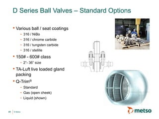 © Metso
D Series Ball Valves – Standard Options
• Various ball / seat coatings
- 316 / NiBo
- 316 / chrome carbide
- 316 / tungsten carbide
- 316 / stellite
• 150# - 600# class
- 2”- 36” size
• TA-Luft live loaded gland
packing
• Q-Trim®
- Standard
- Gas (open cheek)
- Liquid (shown)
41
 