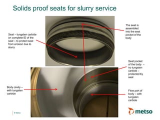 © Metso
Solids proof seats for slurry service
Body cavity –
with tungsten
carbide
Seat – tungsten carbide
on complete ID of the
seat – to protect seat
from erosion due to
slurry
Seat pocket
of the body –
no tungsten
carbide –
protected by
seat
Flow port of
body – with
tungsten
carbide
The seat is
assembled
into the seat
pocket of the
body
 
