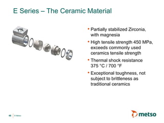 © Metso
E Series – The Ceramic Material
• Partially stabilized Zirconia,
with magnesia
• High tensile strength 450 MPa,
exceeds commonly used
ceramics tensile strength
• Thermal shock resistance
375 °C / 700 °F
• Exceptional toughness, not
subject to brittleness as
traditional ceramics
46
 