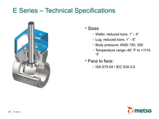 © Metso
E Series – Technical Specifications
• Sizes
- Wafer, reduced bore, 1” - 4”
- Lug, reduced bore, 1” - 8”
- Body pressure: ANSI 150, 300
- Temperature range:-40 °F to +1110
°F
• Face to face:
- ISA S75.04 / IEC 534-3-2
47
 
