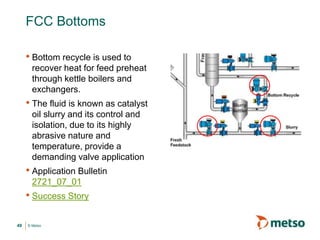 © Metso
FCC Bottoms
• Bottom recycle is used to
recover heat for feed preheat
through kettle boilers and
exchangers.
• The fluid is known as catalyst
oil slurry and its control and
isolation, due to its highly
abrasive nature and
temperature, provide a
demanding valve application
• Application Bulletin
2721_07_01
• Success Story
49
 