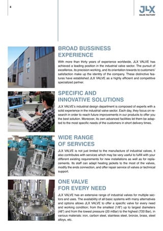 BROAD BUSSINESS
EXPERIENCE
With more than thirty years of experience worldwide, JLX VALVE has
achieved a leading position in the industrial valve sector. The pursuit of
excellence, its precision working, and its orientation towards to customers’
satisfaction make up the identity of the company. These distinctive fea-
tures have established JLX VALVE as a highly efficient and competitive
specialized partner.
SPECIFIC AND
INNOVATIVE SOLUTIONS
JLX VALVE’s industrial design department is composed of experts with a
solid experience in the industrial valve sector. Each day, they focus on re-
search in order to reach future improvements in our products to offer you
the best solution. Moreover, its own advanced facilities let them be adap-
ted to the most specific needs of the customers in short delivery times.
WIDE RANGE
OF SERVICES
JLX VALVE is not just limited to the manufacture of industrial valves, it
also contributes with services which may be very useful to fulfill with your
different existing requirements for new installations as well as for repla-
cements. Its staff can adapt heating jackets to the most of the valves,
modify the ends connection, and offer repair service of valves or technical
support.
ONE VALVE
FOR EVERY NEED
JLX VALVE has an extensive range of industrial valves for multiple sec-
tors and uses. The availability of all basic systems with many alternatives
and options allows JLX VALVE to offer a specific valve for every need
and working condition; from the smallest (1/8”) up to largest diameters
(48”) and from the lowest pressure (20 mBar) to the highest (720 Bar), in
various materials: iron, carbon steel, stainless steel, bronze, brass, steel
alloys, etc.
4
 