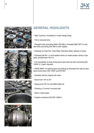 GENERAL HIGHLIGHTS
• Split, 3 pieces, monoblock or wafer design body.
• Full or reduced bore.
• Flanged ends according ANSI, EN-DIN or threaded BSP, NPT or wel-
ded ends according SW, BW or with nipples.
• Castings on Cast Iron, Cast Steel, Stainless Steel, alloyed or brass.
• Polished ball Ra 1 in soft seated valves (in metal seated valves is lap-
ped); grinded stem Ra 1.6.
• Full traceability of shell components also ball and stem according EN
10204 3.1 (upon request).
• NACE MR01.75 wetting parts and bolting as Standard fire safe as stan-
dard construction ISO 10497 and API 607.
• Antistatic device integral with stem.
• Sizes from 1/8” to 24”.
• Rating from PN 16 until ANSI 2500 LB.
• Floating or Trunnion mounted ball.
• Soft or metal seats.
• Fugitive emissions EN-ISO 15848-1.
6
 