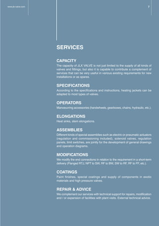 SERVICES
CAPACITY
The capacity of JLX VALVE is not just limited to the supply of all kinds of
valves and fittings, but also it is capable to contribute a complement of
services that can be very useful in various existing requirements for new
installations or as spares.
SPECIFICATIONS
According to the specifications and instructions, heating jackets can be
adapted to most types of valves.
OPERATORS
Manoeuvring accessories (handwheels, gearboxes, chains, hydraulic, etc.).
ELONGATIONS
Heat sinks, stem elongations.
ASSEMBLIES
Different kinds of special assemblies such as electric or pneumatic actuators
(regulation and commissioning included), solenoid valves, regulation
panels, limit switches, are jointly for the development of general drawings
and operation diagrams.
MODIFICATIONS
We modify the end connections in relation to the requirement in a short-term
delivery (Flanged RTJ, NPT to SW, RF to BW, SW to RF, RF to FF, etc.).
COATINGS
Paint finishes, special coatings and supply of components in exotic
materials and high pressure valves.
REPAIR & ADVICE
We complement our services with technical support for repairs, modification
and / or expansion of facilities with plant visits. External technical advice.
www.jlx-valve.com 7
 