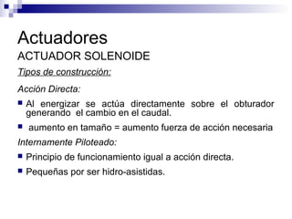 Actuadores
ACTUADOR SOLENOIDE
Tipos de construcción:
Acción Directa:
 Al energizar se actúa directamente sobre el obturador
generando el cambio en el caudal.
 aumento en tamaño = aumento fuerza de acción necesaria
Internamente Piloteado:
 Principio de funcionamiento igual a acción directa.
 Pequeñas por ser hidro-asistidas.
 