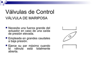 Válvulas de Control
VÁLVULA DE MARIPOSA
 Necesita una fuerza grande del
actuador en caso de una caída
de presión elevada.
 Empleada en grandes caudales
a baja presión.
 Ejerce su par máximo cuando
la válvula está totalmente
abierta.
 
