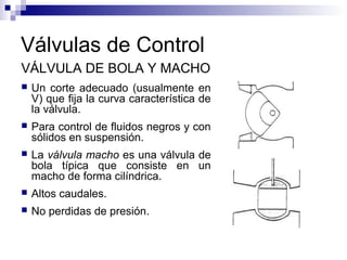 Válvulas de Control
VÁLVULA DE BOLA Y MACHO
 Un corte adecuado (usualmente en
V) que fija la curva característica de
la válvula.
 Para control de fluidos negros y con
sólidos en suspensión.
 La válvula macho es una válvula de
bola típica que consiste en un
macho de forma cilíndrica.
 Altos caudales.
 No perdidas de presión.
 