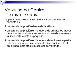 Válvulas de Control
PÉRDIDA DE PRESIÓN
La pérdida de presión total producida por una válvula
consiste en:
 La pérdida de presión dentro de la válvula.
 La perdida de presión en la tubería de entrada es mayor
de la que se produce normalmente si no existe válvula en
la línea -este efecto es pequeño-.
 La perdida de presión en la tubería de salida es superior
a la que se produce normalmente si no hubiera válvula
en la línea -este efecto puede ser muy grande-.
 