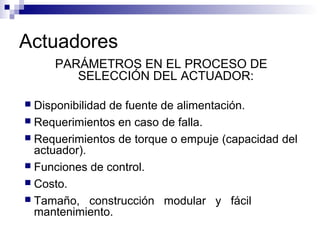 Actuadores
PARÁMETROS EN EL PROCESO DE
SELECCIÓN DEL ACTUADOR:
 Disponibilidad de fuente de alimentación.
 Requerimientos en caso de falla.
 Requerimientos de torque o empuje (capacidad del
actuador).
 Funciones de control.
 Costo.
 Tamaño, construcción modular y fácil
mantenimiento.
 