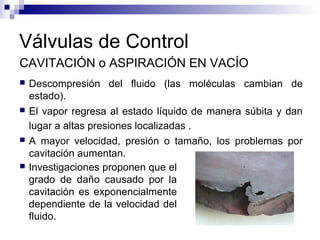 Válvulas de Control
CAVITACIÓN o ASPIRACIÓN EN VACÍO
 Descompresión del fluido (las moléculas cambian de
estado).
 El vapor regresa al estado líquido de manera súbita y dan
lugar a altas presiones localizadas .
 A mayor velocidad, presión o tamaño, los problemas por
cavitación aumentan.
 Investigaciones proponen que el
grado de daño causado por la
cavitación es exponencialmente
dependiente de la velocidad del
fluido.
 