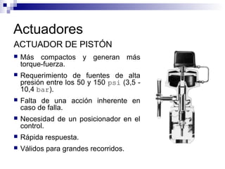 Actuadores
ACTUADOR DE PISTÓN
 Más compactos y generan más
torque-fuerza.
 Requerimiento de fuentes de alta
presión entre los 50 y 150 psi (3,5 -
10,4 bar).
 Falta de una acción inherente en
caso de falla.
 Necesidad de un posicionador en el
control.
 Rápida respuesta.
 Válidos para grandes recorridos.
 