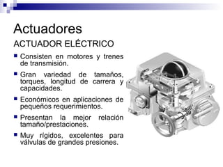 Actuadores
ACTUADOR ELÉCTRICO
 Consisten en motores y trenes
de transmisión.
 Gran variedad de tamaños,
torques, longitud de carrera y
capacidades.
 Económicos en aplicaciones de
pequeños requerimientos.
 Presentan la mejor relación
tamaño/prestaciones.
 Muy rígidos, excelentes para
válvulas de grandes presiones.
 