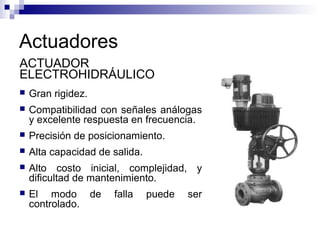 Actuadores
 Gran rigidez.
 Compatibilidad con señales análogas
y excelente respuesta en frecuencia.
 Precisión de posicionamiento.
 Alta capacidad de salida.
 Alto costo inicial, complejidad, y
dificultad de mantenimiento.
 El modo de falla puede ser
controlado.
ACTUADOR
ELECTROHIDRÁULICO
 