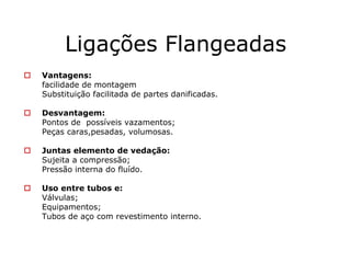 Ligações Flangeadas
Vantagens:
facilidade de montagem
Substituição facilitada de partes danificadas.
Desvantagem:
Pontos de possíveis vazamentos;
Peças caras,pesadas, volumosas.
Juntas elemento de vedação:
Sujeita a compressão;
Pressão interna do fluído.
Uso entre tubos e:
Válvulas;
Equipamentos;
Tubos de aço com revestimento interno.
 