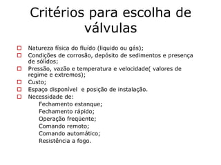 Critérios para escolha de
válvulas
Natureza física do fluído (liquido ou gás);
Condições de corrosão, depósito de sedimentos e presença
de sólidos;
Pressão, vazão e temperatura e velocidade( valores de
regime e extremos);
Custo;
Espaço disponível e posição de instalação.
Necessidade de:
Fechamento estanque;
Fechamento rápido;
Operação freqüente;
Comando remoto;
Comando automático;
Resistência a fogo.
 