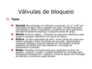 Válvulas de bloqueio
Tipos
Gaveta são utilizadas em diâmetro comerciais de ½” a 48” em
tubulações de água, óleo e líquidos em geral. Fechamento lento
evita golpes e danos á tubulações, comporta se como guilhotina,
não dão fechamento estanque e pequena perda de carga.
Macho de fecho rápido , utilizadas em pequenos diâmetros para
líquido e qualquer diâmetro e em geral em gases .
Esfera de alta capacidade de fluxo, menor perda de carga com
melhor vedação e maior facilidade de operação. Utilizada para
manipular produtos químicos agressivos, que tendem a deixar
depósitos de sólidos com boa tolerância a variação de
temperatura e pressão.
Globo utilizadas principalmente para regulagem de fluxo de
líquidos , vapores e gases e podem também ser utilizadas para
fechamento estanque em vapores e linhas de gases com limitação
de diâmetro e perda de carga elevada.
 