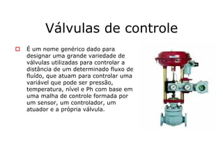 Válvulas de controle
É um nome genérico dado para
designar uma grande variedade de
válvulas utilizadas para controlar a
distância de um determinado fluxo de
fluído, que atuam para controlar uma
variável que pode ser pressão,
temperatura, nível e Ph com base em
uma malha de controle formada por
um sensor, um controlador, um
atuador e a própria válvula.
 