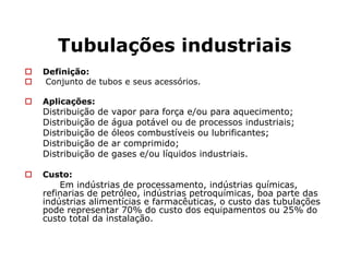 Tubulações industriais
Definição:
Conjunto de tubos e seus acessórios.
Aplicações:
Distribuição de vapor para força e/ou para aquecimento;
Distribuição de água potável ou de processos industriais;
Distribuição de óleos combustíveis ou lubrificantes;
Distribuição de ar comprimido;
Distribuição de gases e/ou líquidos industriais.
Custo:
Em indústrias de processamento, indústrias químicas,
refinarias de petróleo, indústrias petroquímicas, boa parte das
indústrias alimentícias e farmacêuticas, o custo das tubulações
pode representar 70% do custo dos equipamentos ou 25% do
custo total da instalação.
 