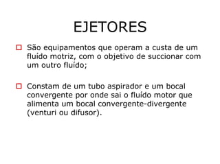 EJETORES
São equipamentos que operam a custa de um
fluído motriz, com o objetivo de succionar com
um outro fluído;
Constam de um tubo aspirador e um bocal
convergente por onde sai o fluído motor que
alimenta um bocal convergente-divergente
(venturi ou difusor).
 