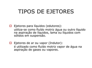 TIPOS DE EJETORES
Ejetores para líquidos (edutores):
utiliza-se como fluído motriz água ou outro líquido
na aspiração de líquidos, lama ou líquidos com
sólidos em suspensão.
Ejetores de ar ou vapor (Indutor):
é utilizado como fluído motriz vapor de água na
aspiração de gases ou vapores.
 